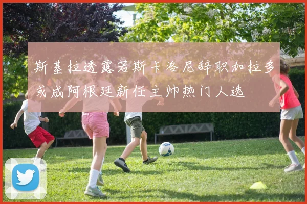 斯基拉透露若斯卡洛尼辞职加拉多或成阿根廷新任主帅热门人选