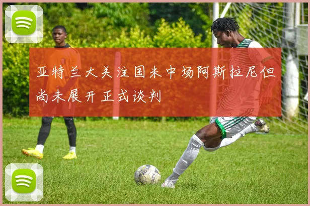 亚特兰大关注国米中场阿斯拉尼但尚未展开正式谈判
