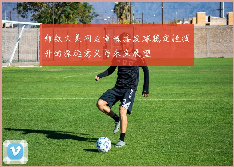 郑钦文美网后重练接发球稳定性提升的深远意义与未来展望