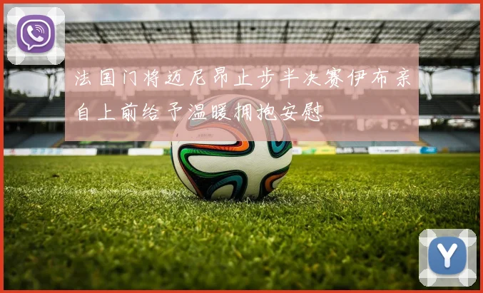 法国门将迈尼昂止步半决赛伊布亲自上前给予温暖拥抱安慰