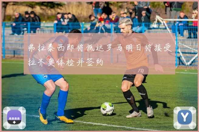 弗拉泰西即将抵达罗马明日将接受拉齐奥体检并签约