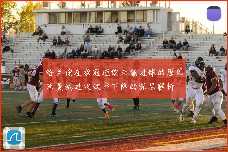 哈兰德在欧冠连续未能进球的原因及曼城进攻效率下降的深层解析
