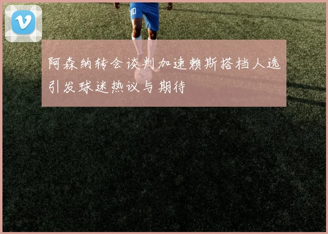 阿森纳转会谈判加速赖斯搭档人选引发球迷热议与期待