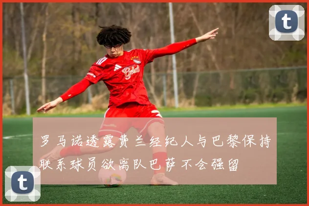 罗马诺透露费兰经纪人与巴黎保持联系球员欲离队巴萨不会强留