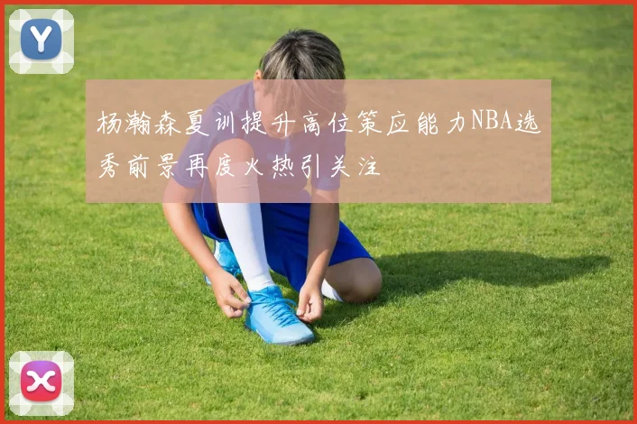 杨瀚森夏训提升高位策应能力NBA选秀前景再度火热引关注