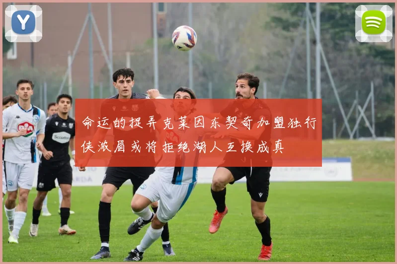 命运的捉弄克莱因东契奇加盟独行侠浓眉或将拒绝湖人互换成真
